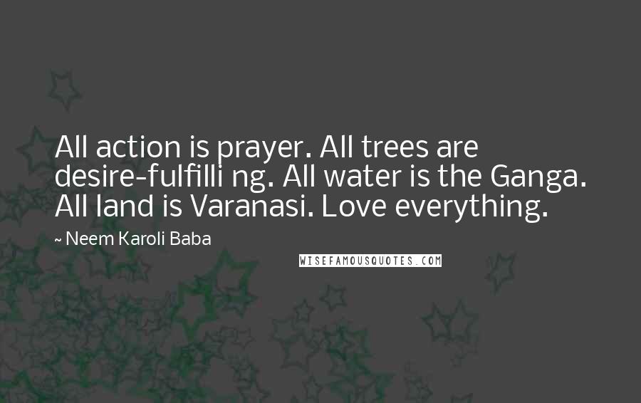 Neem Karoli Baba Quotes: All action is prayer. All trees are desire-fulfilli ng. All water is the Ganga. All land is Varanasi. Love everything.