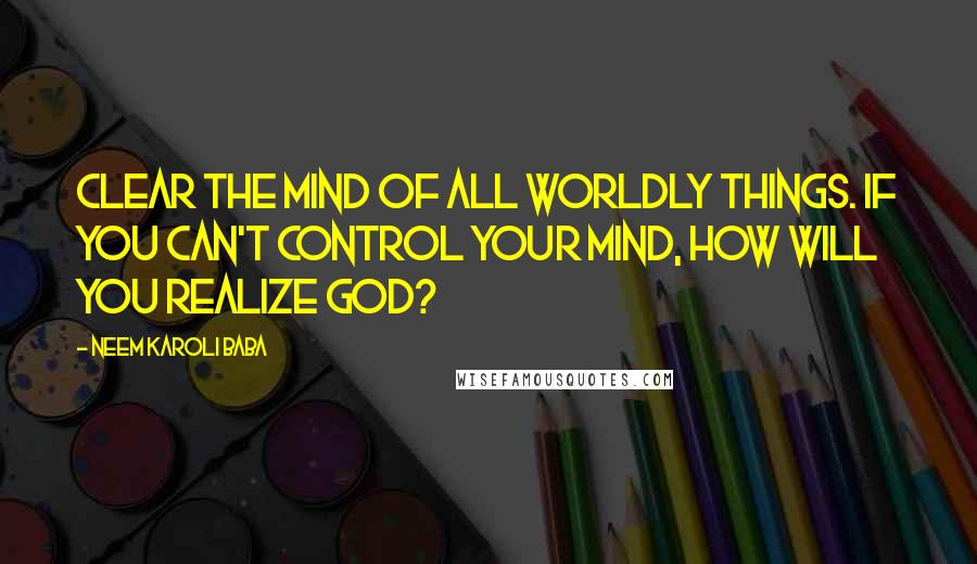 Neem Karoli Baba Quotes: Clear the mind of all worldly things. If you can't control your mind, how will you realize God?