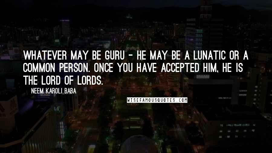 Neem Karoli Baba Quotes: Whatever may be guru - he may be a lunatic or a common person. Once you have accepted him, he is the lord of lords.