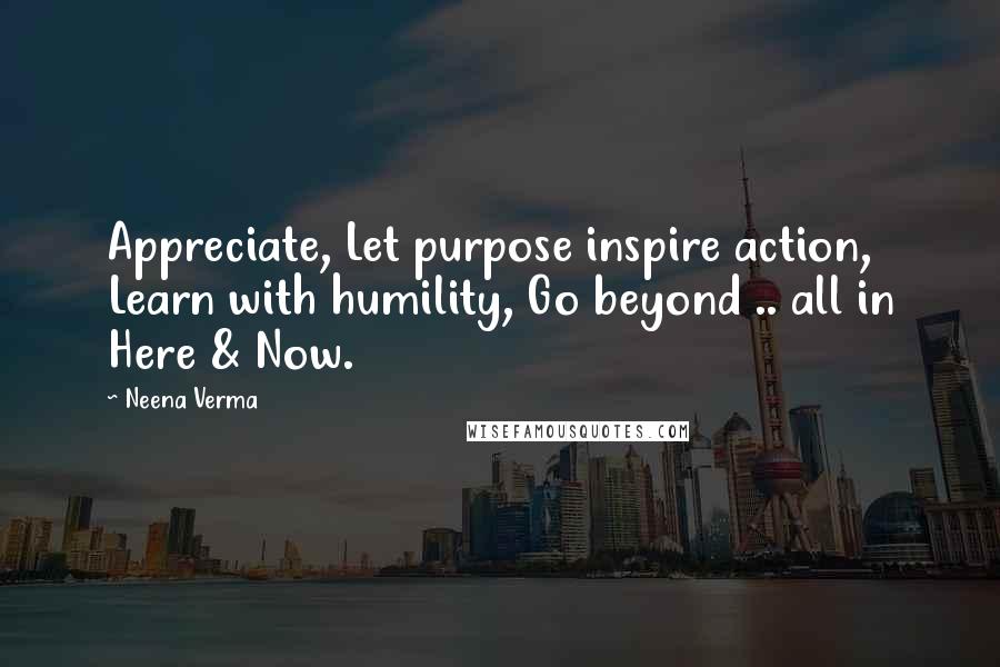 Neena Verma Quotes: Appreciate, Let purpose inspire action, Learn with humility, Go beyond .. all in Here & Now.