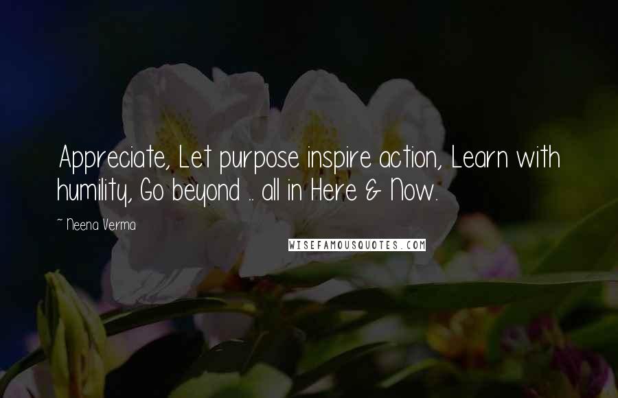 Neena Verma Quotes: Appreciate, Let purpose inspire action, Learn with humility, Go beyond .. all in Here & Now.