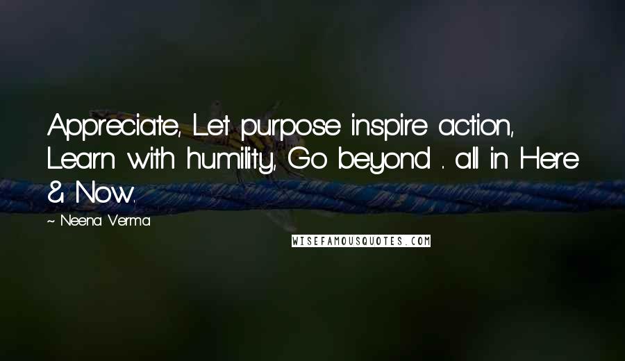 Neena Verma Quotes: Appreciate, Let purpose inspire action, Learn with humility, Go beyond .. all in Here & Now.