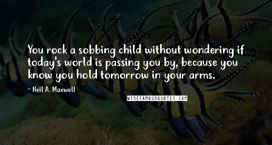 Neil A. Maxwell Quotes: You rock a sobbing child without wondering if today's world is passing you by, because you know you hold tomorrow in your arms.