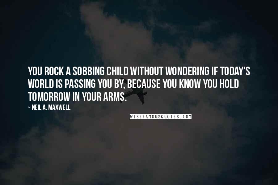 Neil A. Maxwell Quotes: You rock a sobbing child without wondering if today's world is passing you by, because you know you hold tomorrow in your arms.