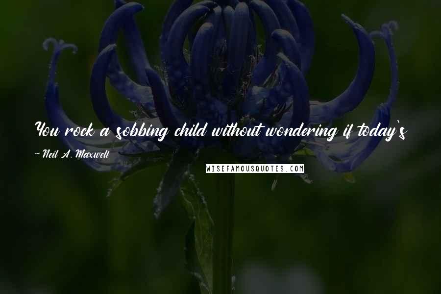 Neil A. Maxwell Quotes: You rock a sobbing child without wondering if today's world is passing you by, because you know you hold tomorrow in your arms.