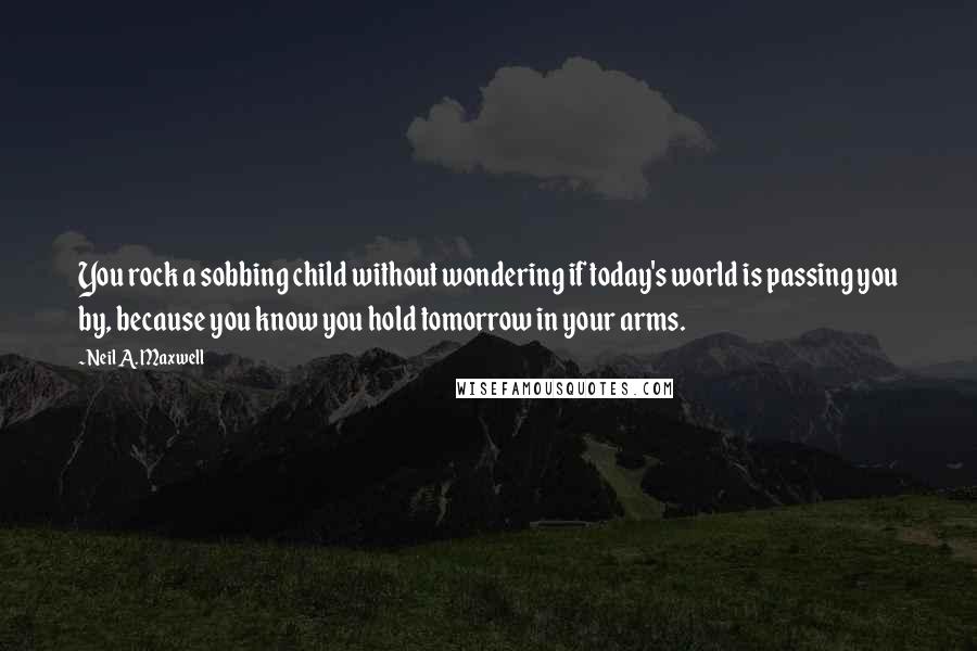 Neil A. Maxwell Quotes: You rock a sobbing child without wondering if today's world is passing you by, because you know you hold tomorrow in your arms.
