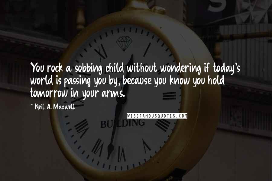 Neil A. Maxwell Quotes: You rock a sobbing child without wondering if today's world is passing you by, because you know you hold tomorrow in your arms.