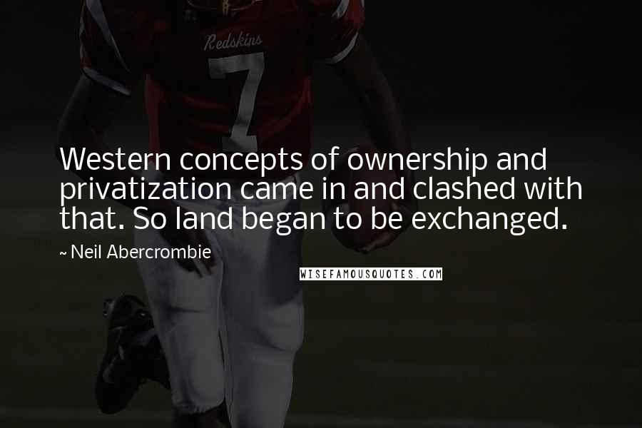 Neil Abercrombie Quotes: Western concepts of ownership and privatization came in and clashed with that. So land began to be exchanged.