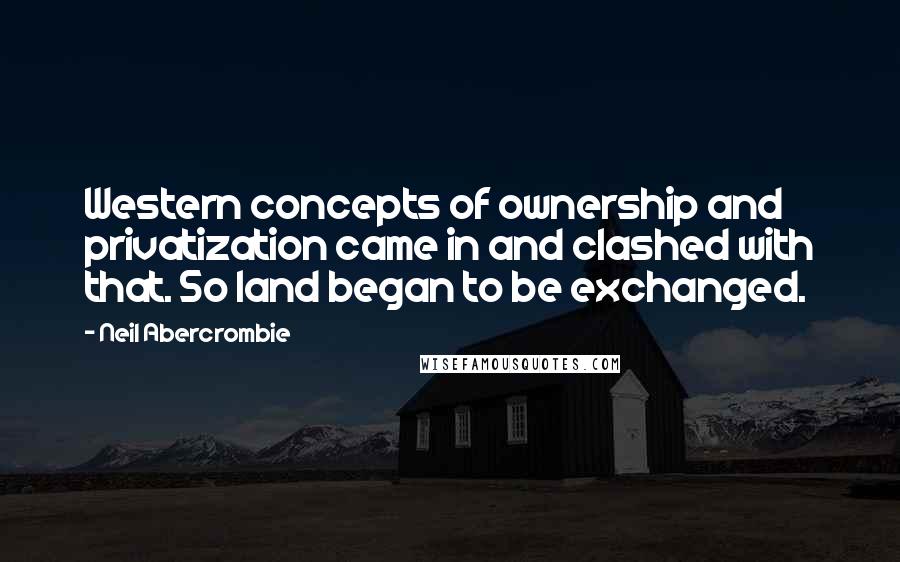Neil Abercrombie Quotes: Western concepts of ownership and privatization came in and clashed with that. So land began to be exchanged.