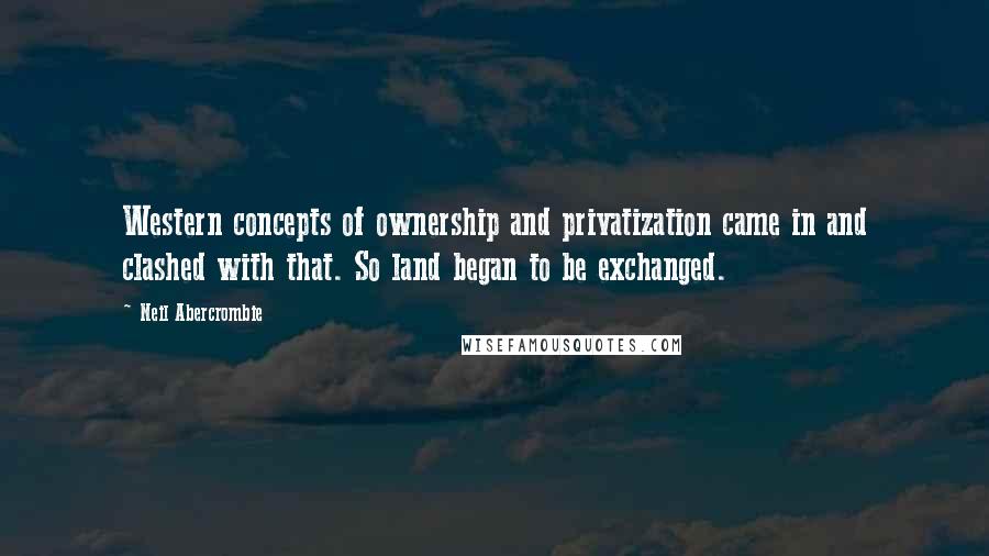 Neil Abercrombie Quotes: Western concepts of ownership and privatization came in and clashed with that. So land began to be exchanged.