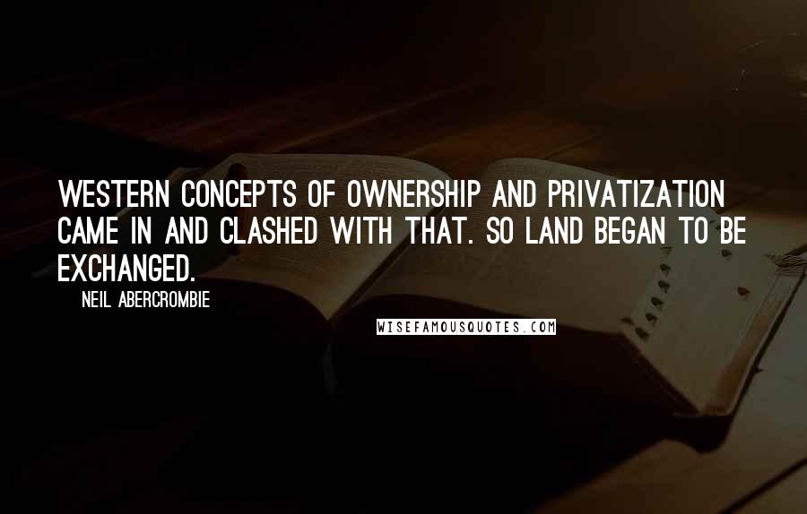 Neil Abercrombie Quotes: Western concepts of ownership and privatization came in and clashed with that. So land began to be exchanged.