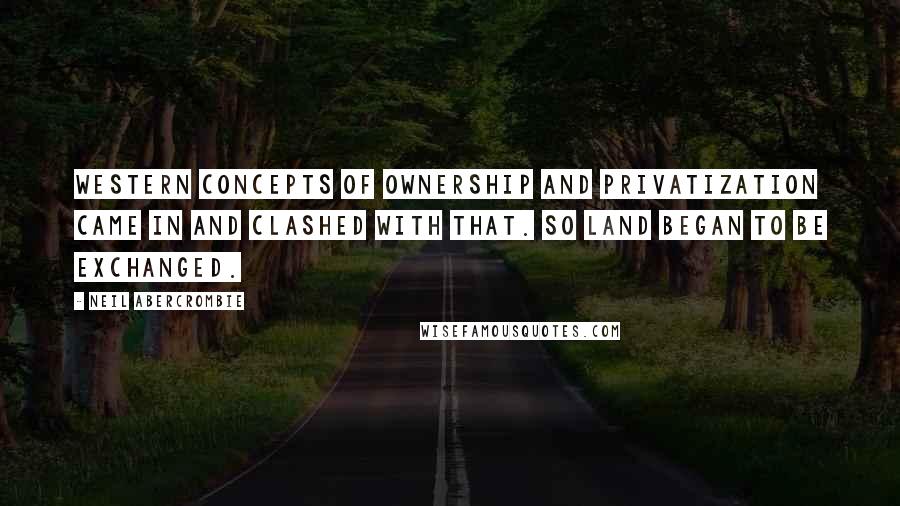 Neil Abercrombie Quotes: Western concepts of ownership and privatization came in and clashed with that. So land began to be exchanged.