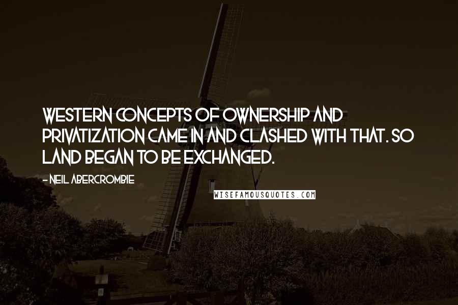 Neil Abercrombie Quotes: Western concepts of ownership and privatization came in and clashed with that. So land began to be exchanged.