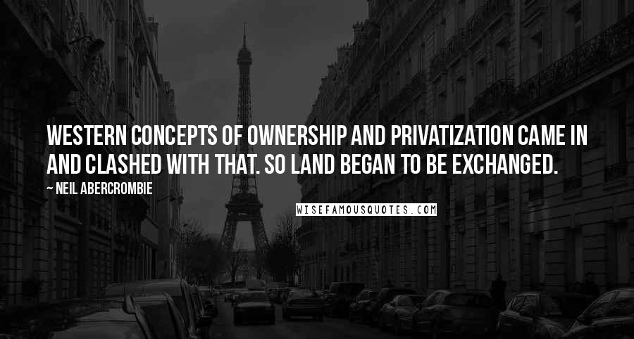 Neil Abercrombie Quotes: Western concepts of ownership and privatization came in and clashed with that. So land began to be exchanged.