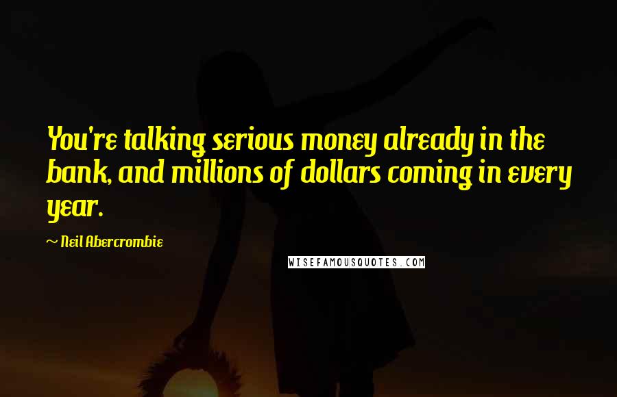 Neil Abercrombie Quotes: You're talking serious money already in the bank, and millions of dollars coming in every year.