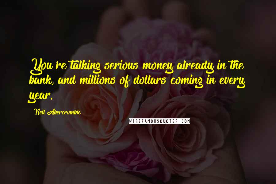 Neil Abercrombie Quotes: You're talking serious money already in the bank, and millions of dollars coming in every year.