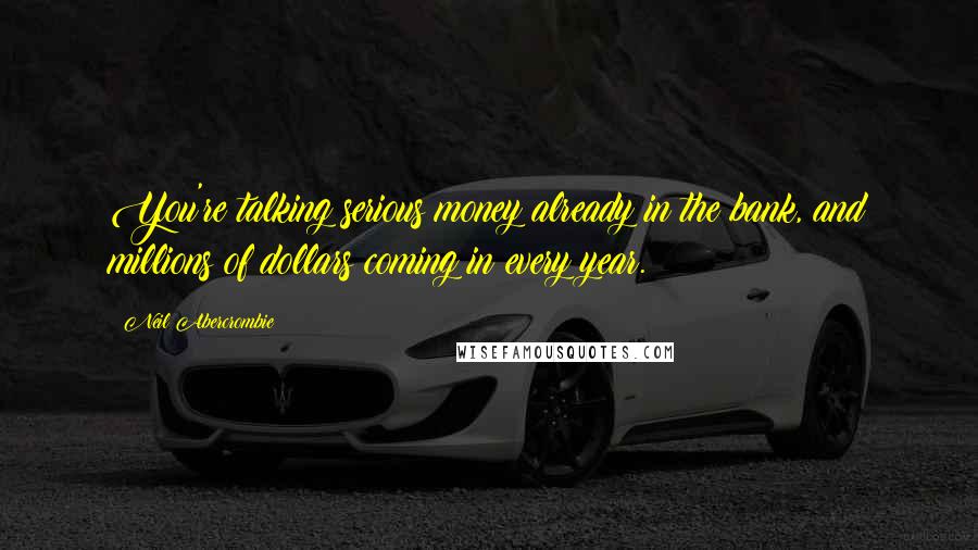 Neil Abercrombie Quotes: You're talking serious money already in the bank, and millions of dollars coming in every year.