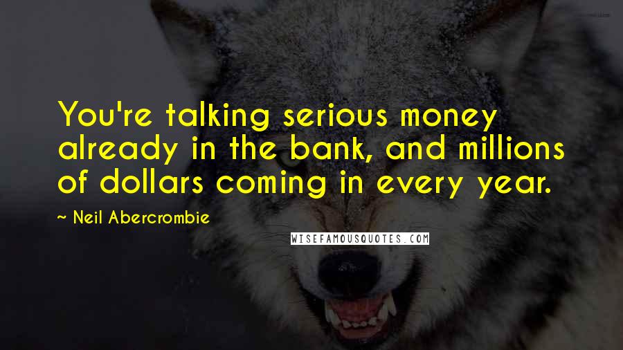 Neil Abercrombie Quotes: You're talking serious money already in the bank, and millions of dollars coming in every year.