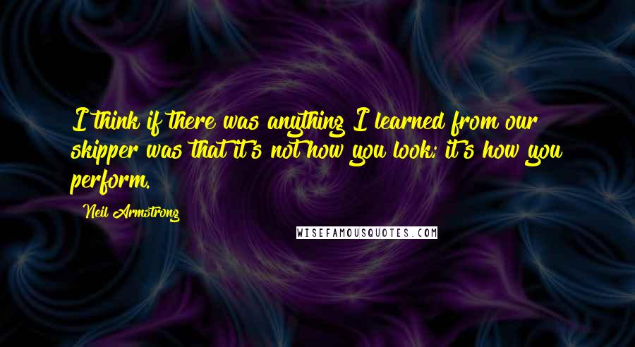 Neil Armstrong Quotes: I think if there was anything I learned from our skipper was that it's not how you look; it's how you perform.