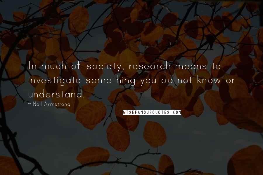 Neil Armstrong Quotes: In much of society, research means to investigate something you do not know or understand.
