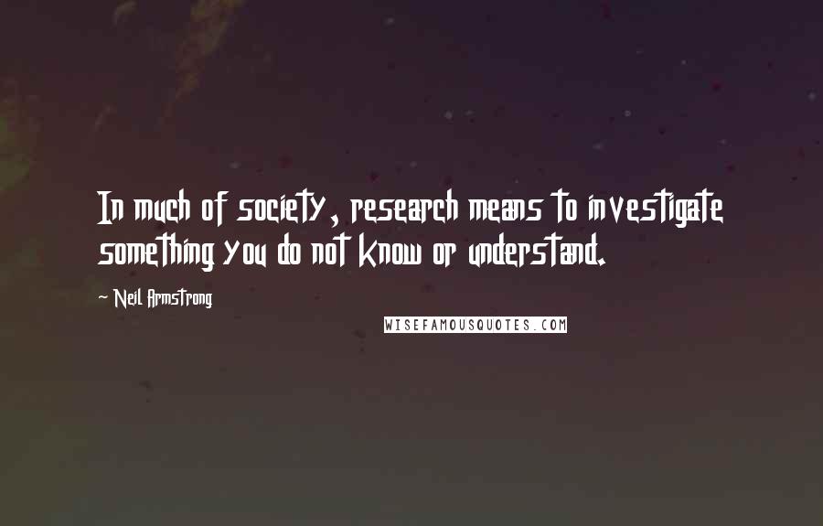Neil Armstrong Quotes: In much of society, research means to investigate something you do not know or understand.