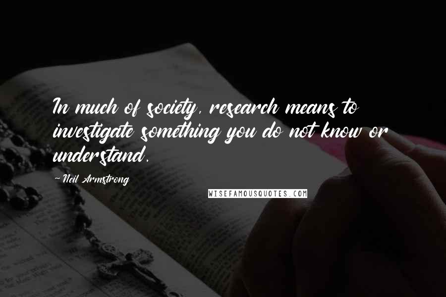 Neil Armstrong Quotes: In much of society, research means to investigate something you do not know or understand.