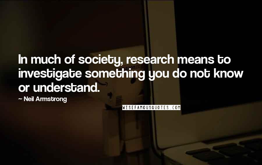 Neil Armstrong Quotes: In much of society, research means to investigate something you do not know or understand.