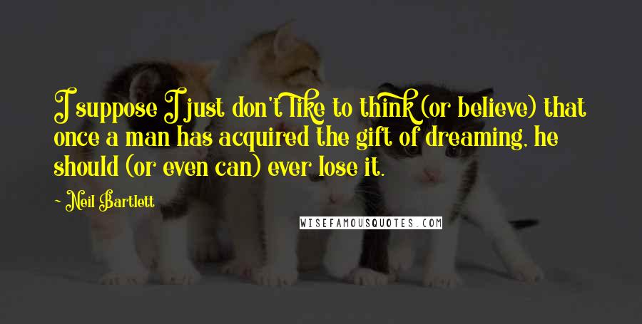 Neil Bartlett Quotes: I suppose I just don't like to think (or believe) that once a man has acquired the gift of dreaming, he should (or even can) ever lose it.