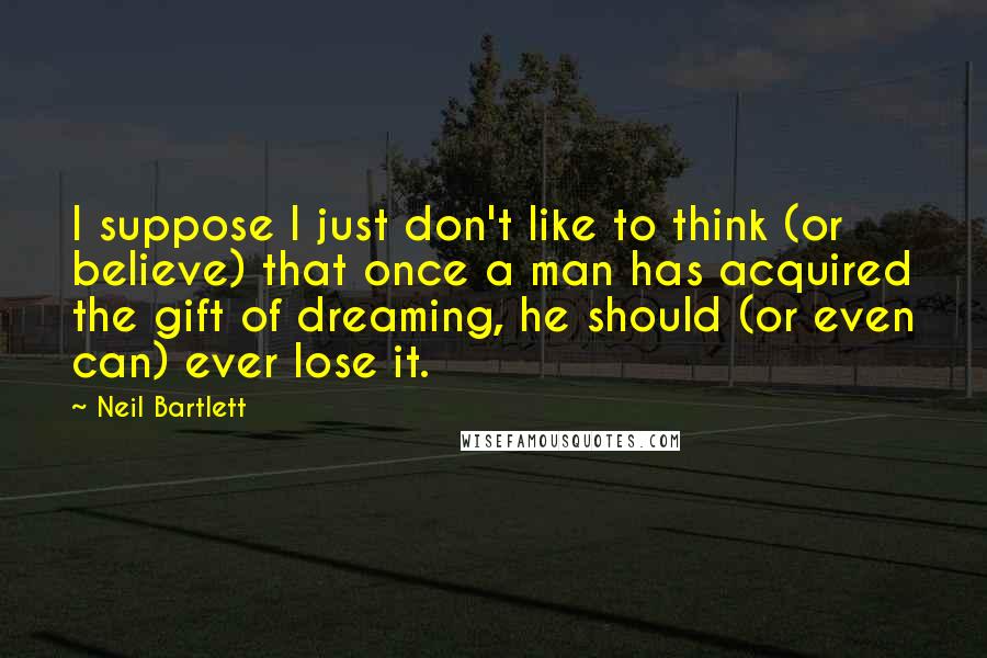 Neil Bartlett Quotes: I suppose I just don't like to think (or believe) that once a man has acquired the gift of dreaming, he should (or even can) ever lose it.