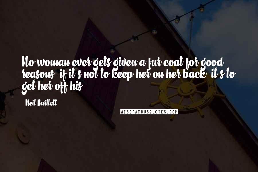 Neil Bartlett Quotes: No woman ever gets given a fur coat for good reasons; if it's not to keep her on her back, it's to get her off his.