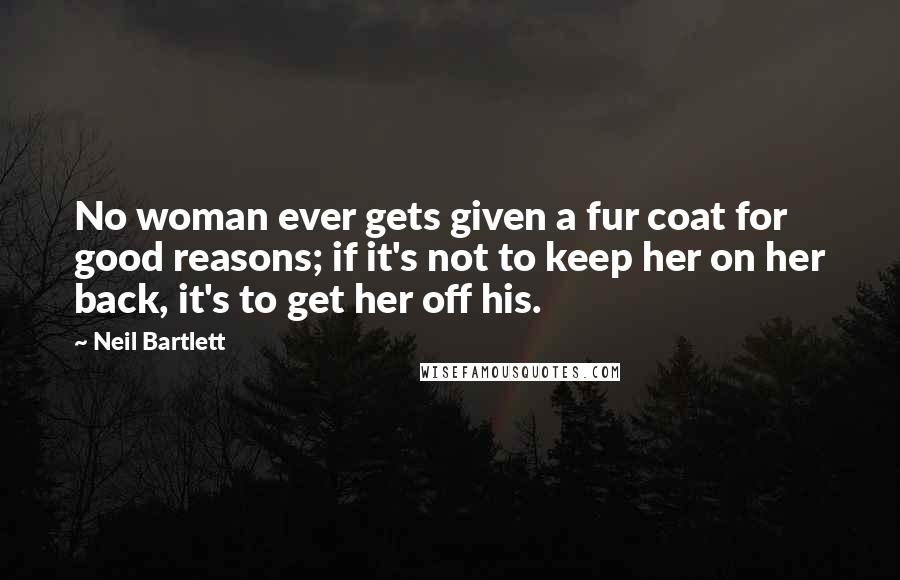 Neil Bartlett Quotes: No woman ever gets given a fur coat for good reasons; if it's not to keep her on her back, it's to get her off his.