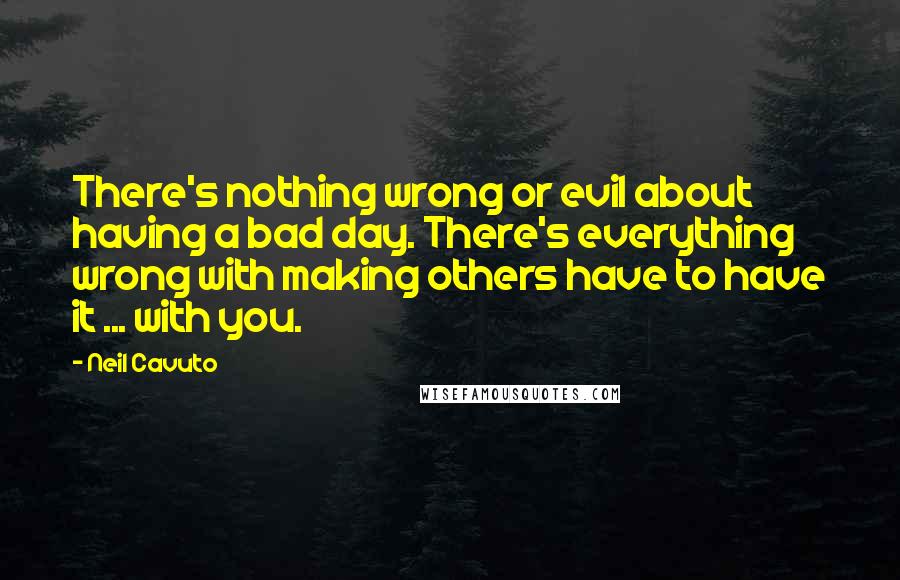 Neil Cavuto Quotes: There's nothing wrong or evil about having a bad day. There's everything wrong with making others have to have it ... with you.