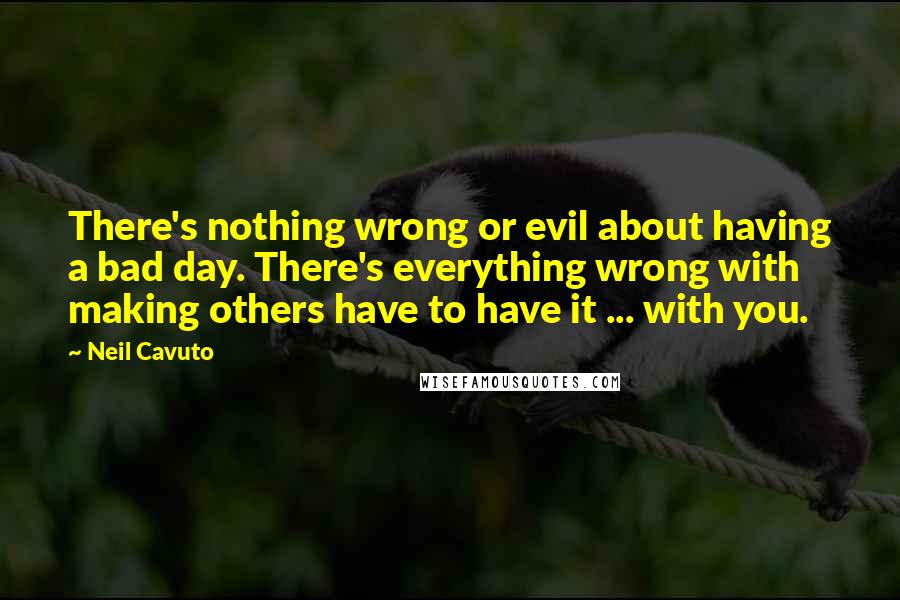 Neil Cavuto Quotes: There's nothing wrong or evil about having a bad day. There's everything wrong with making others have to have it ... with you.