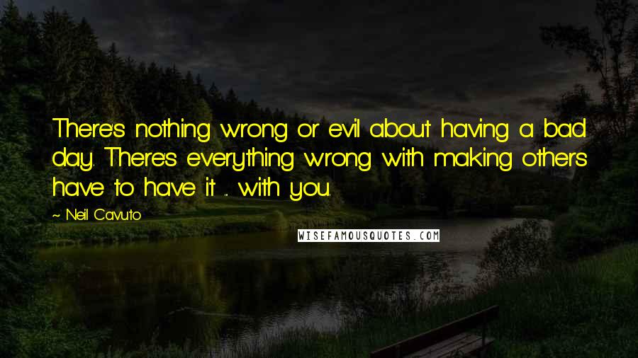 Neil Cavuto Quotes: There's nothing wrong or evil about having a bad day. There's everything wrong with making others have to have it ... with you.