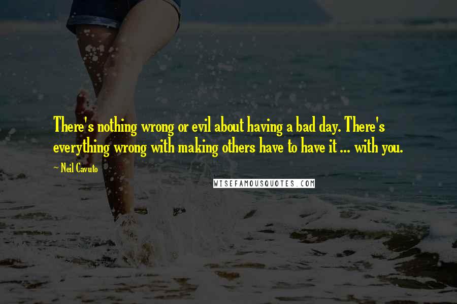 Neil Cavuto Quotes: There's nothing wrong or evil about having a bad day. There's everything wrong with making others have to have it ... with you.