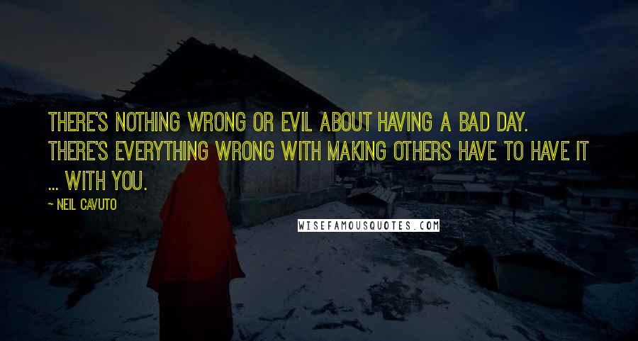 Neil Cavuto Quotes: There's nothing wrong or evil about having a bad day. There's everything wrong with making others have to have it ... with you.