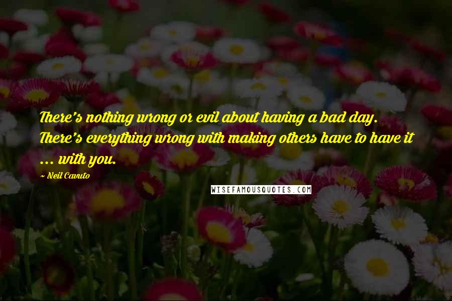 Neil Cavuto Quotes: There's nothing wrong or evil about having a bad day. There's everything wrong with making others have to have it ... with you.