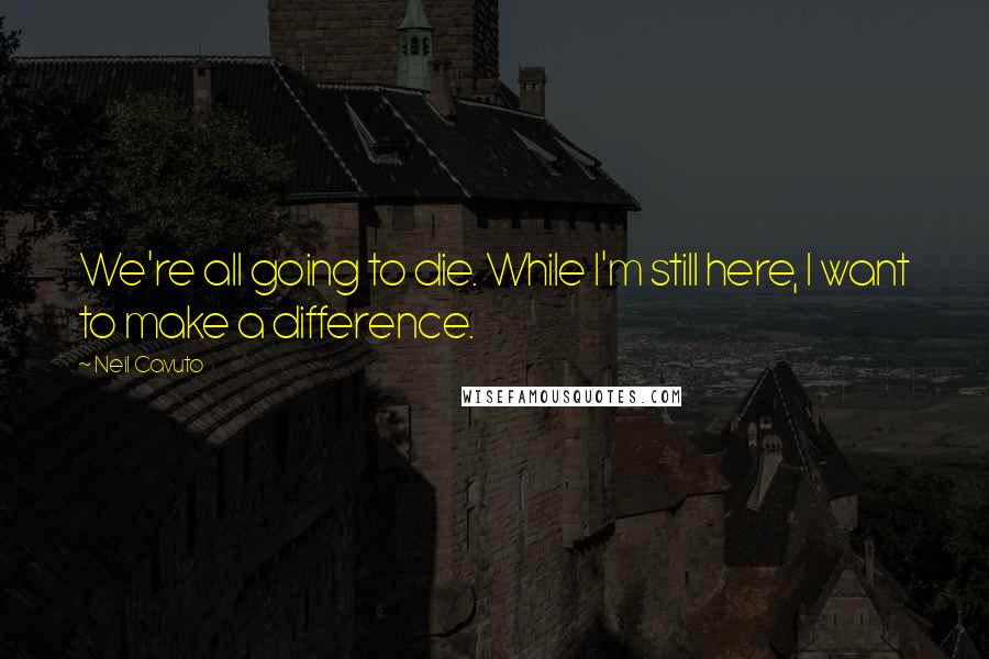 Neil Cavuto Quotes: We're all going to die. While I'm still here, I want to make a difference.