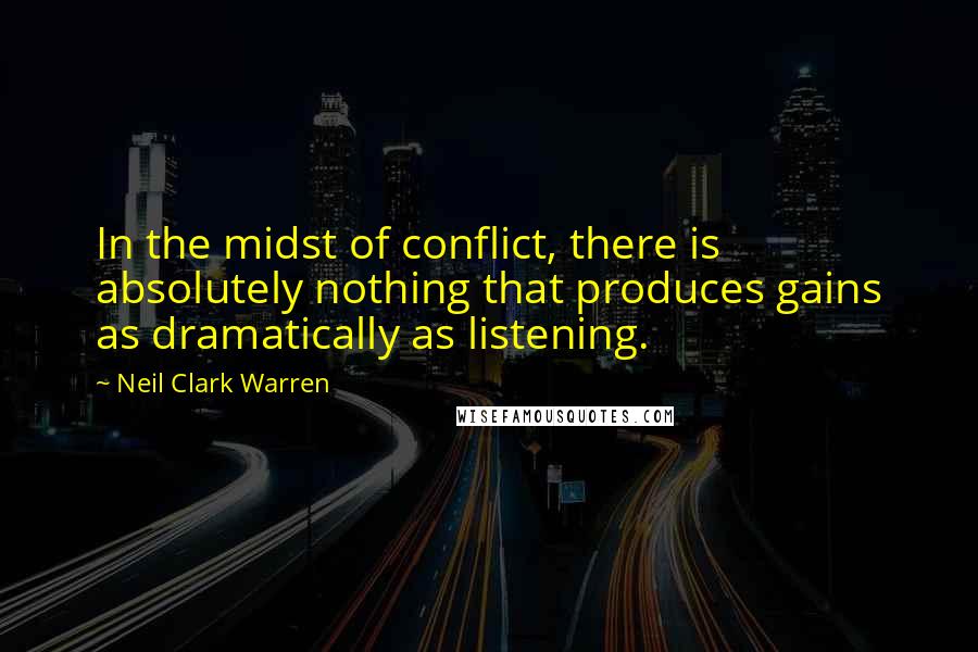 Neil Clark Warren Quotes: In the midst of conflict, there is absolutely nothing that produces gains as dramatically as listening.