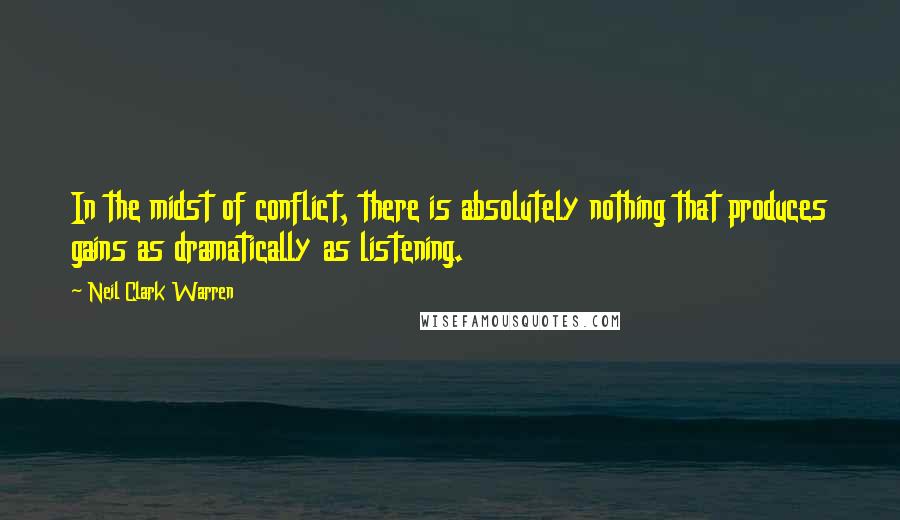 Neil Clark Warren Quotes: In the midst of conflict, there is absolutely nothing that produces gains as dramatically as listening.