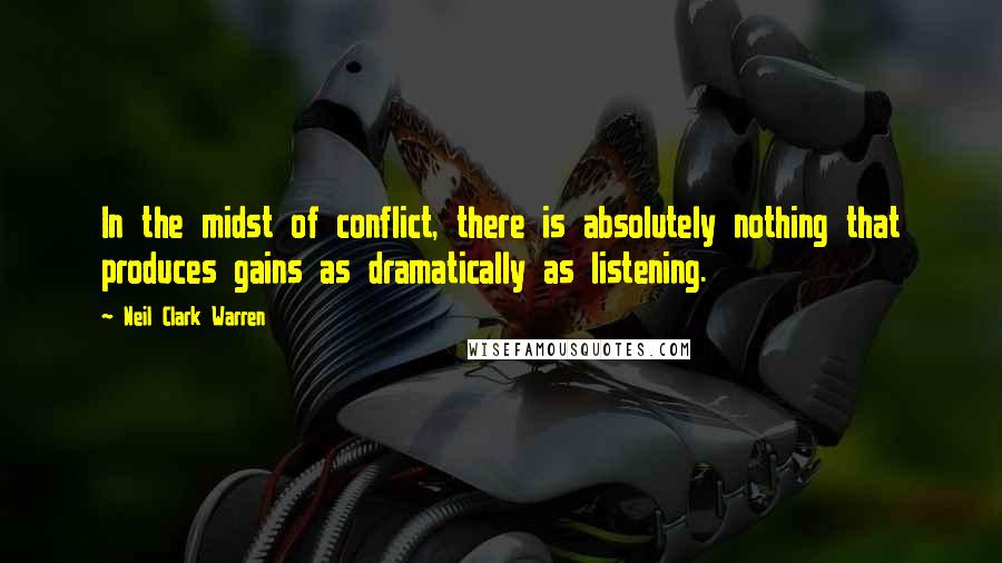 Neil Clark Warren Quotes: In the midst of conflict, there is absolutely nothing that produces gains as dramatically as listening.