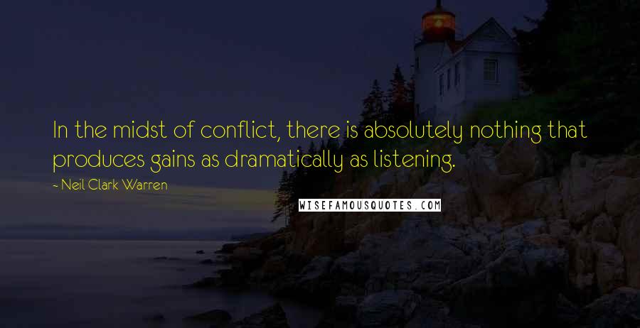 Neil Clark Warren Quotes: In the midst of conflict, there is absolutely nothing that produces gains as dramatically as listening.