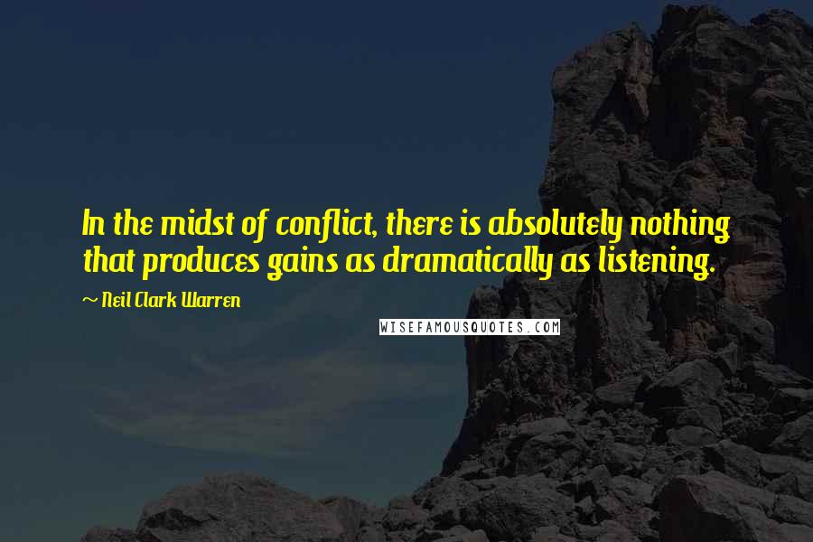 Neil Clark Warren Quotes: In the midst of conflict, there is absolutely nothing that produces gains as dramatically as listening.