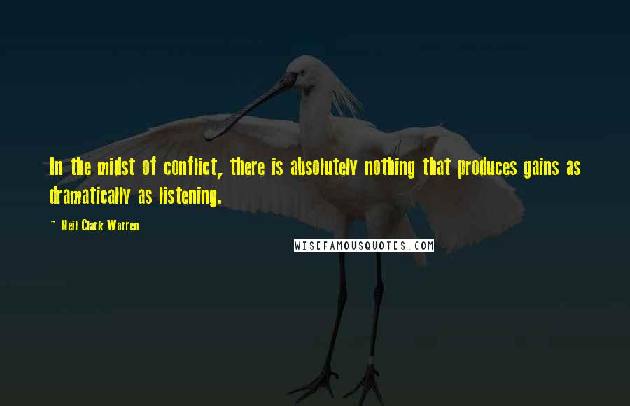 Neil Clark Warren Quotes: In the midst of conflict, there is absolutely nothing that produces gains as dramatically as listening.