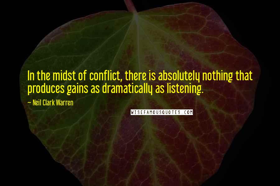 Neil Clark Warren Quotes: In the midst of conflict, there is absolutely nothing that produces gains as dramatically as listening.