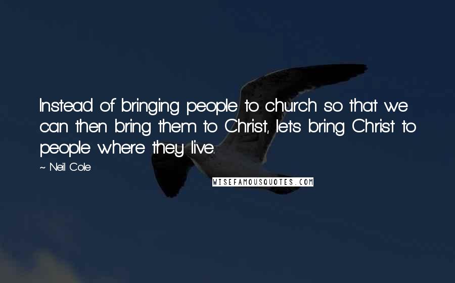 Neil Cole Quotes: Instead of bringing people to church so that we can then bring them to Christ, let's bring Christ to people where they live.