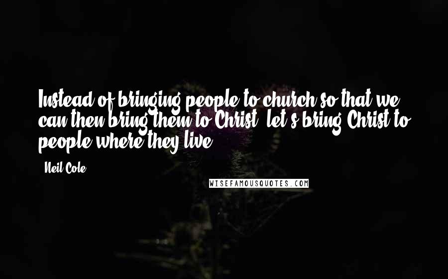 Neil Cole Quotes: Instead of bringing people to church so that we can then bring them to Christ, let's bring Christ to people where they live.