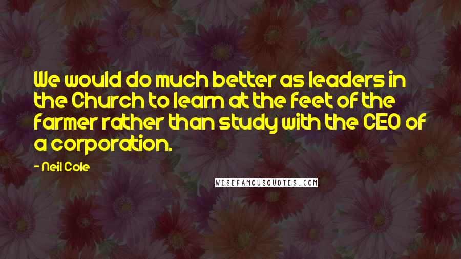 Neil Cole Quotes: We would do much better as leaders in the Church to learn at the feet of the farmer rather than study with the CEO of a corporation.