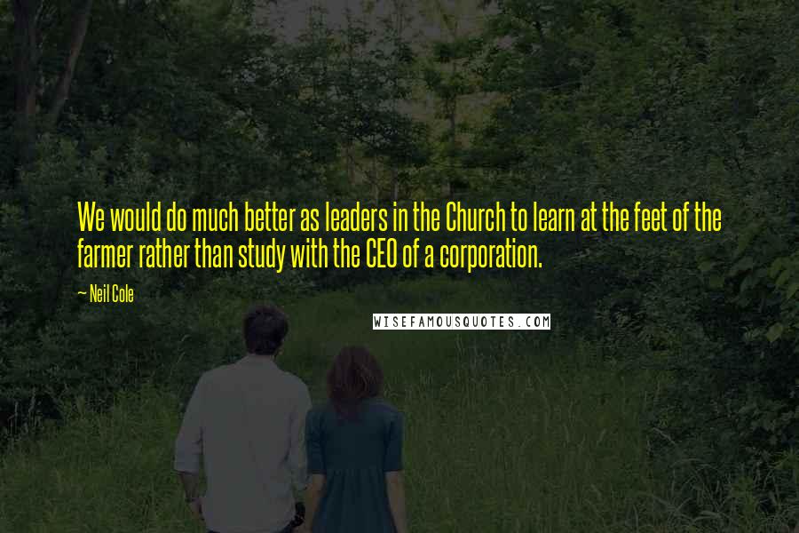 Neil Cole Quotes: We would do much better as leaders in the Church to learn at the feet of the farmer rather than study with the CEO of a corporation.