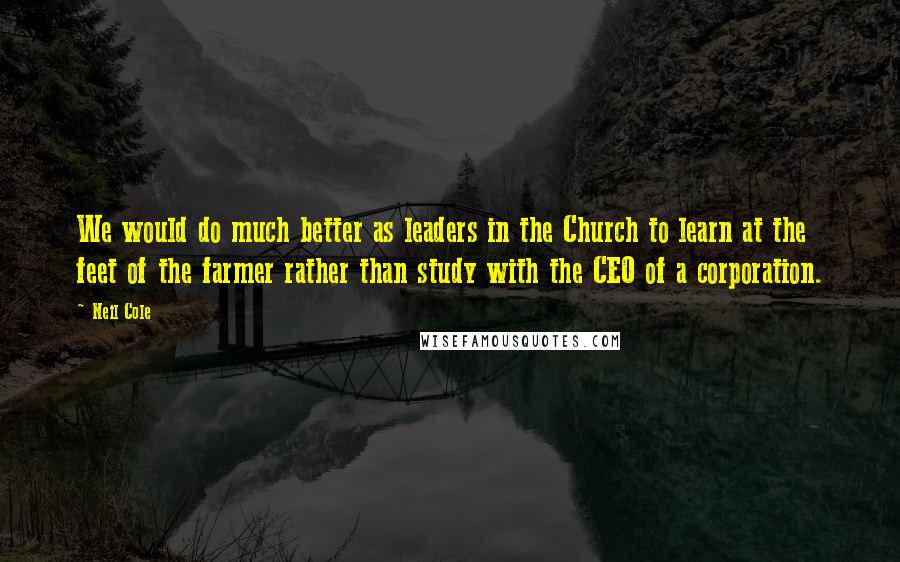 Neil Cole Quotes: We would do much better as leaders in the Church to learn at the feet of the farmer rather than study with the CEO of a corporation.